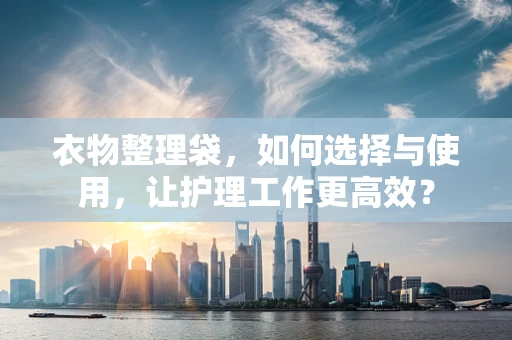 衣物整理袋，如何选择与使用，让护理工作更高效？