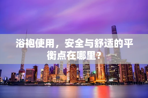 浴袍使用，安全与舒适的平衡点在哪里？