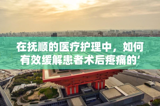 在抚顺的医疗护理中，如何有效缓解患者术后疼痛的‘抚心’之策？