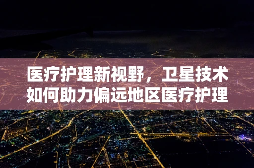 医疗护理新视野，卫星技术如何助力偏远地区医疗护理的空中桥梁？