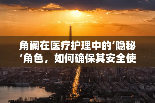 角阀在医疗护理中的‘隐秘’角色，如何确保其安全使用？