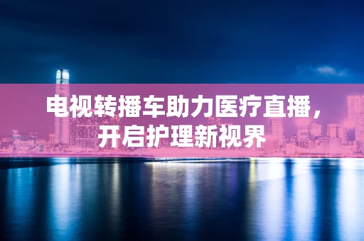 电视转播车助力医疗直播，开启护理新视界