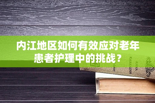 内江地区如何有效应对老年患者护理中的挑战？