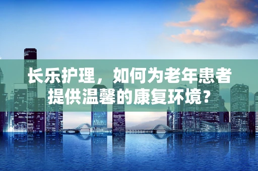 长乐护理，如何为老年患者提供温馨的康复环境？