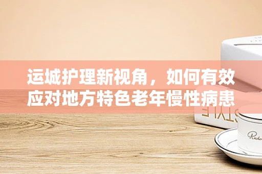 运城护理新视角，如何有效应对地方特色老年慢性病患者的护理挑战？