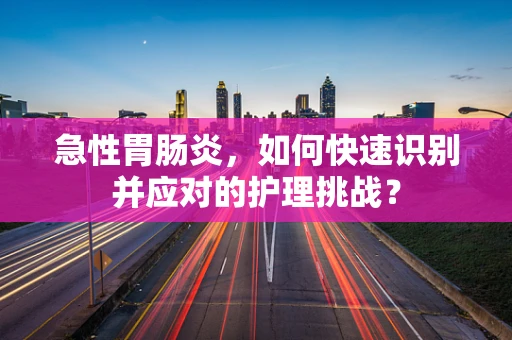 急性胃肠炎，如何快速识别并应对的护理挑战？