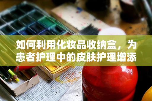 如何利用化妆品收纳盒，为患者护理中的皮肤护理增添便利？
