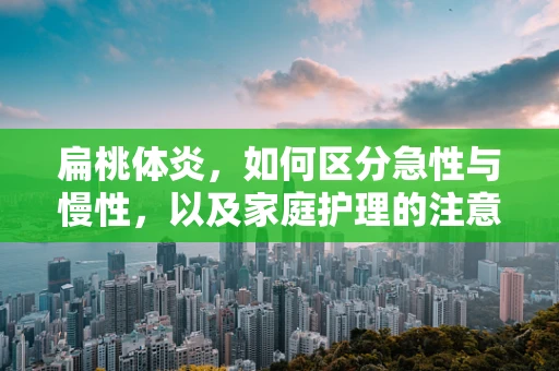 扁桃体炎，如何区分急性与慢性，以及家庭护理的注意事项？