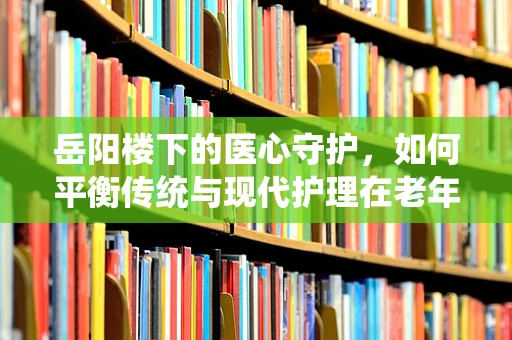 岳阳楼下的医心守护，如何平衡传统与现代护理在老年患者中的应用？