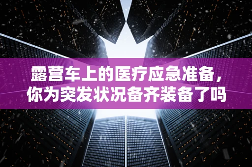 露营车上的医疗应急准备，你为突发状况备齐装备了吗？