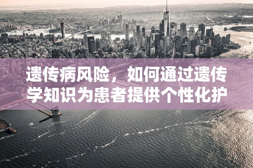 遗传病风险，如何通过遗传学知识为患者提供个性化护理？