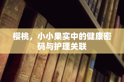樱桃，小小果实中的健康密码与护理关联