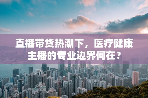 直播带货热潮下，医疗健康主播的专业边界何在？