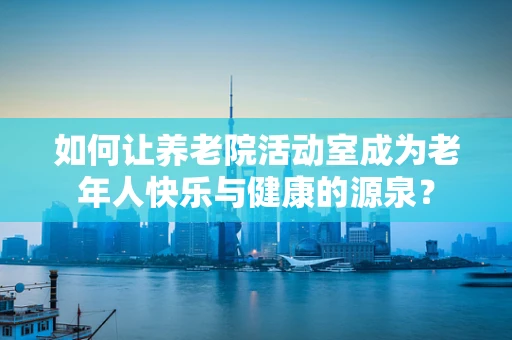 如何让养老院活动室成为老年人快乐与健康的源泉？
