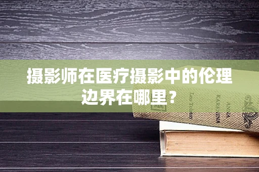 摄影师在医疗摄影中的伦理边界在哪里？