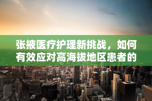 张掖医疗护理新挑战，如何有效应对高海拔地区患者的心血管护理？