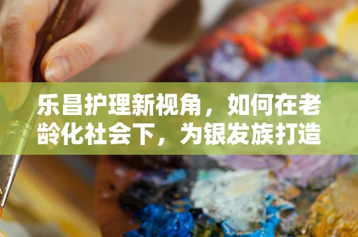 乐昌护理新视角，如何在老龄化社会下，为银发族打造温馨的康复乐园？