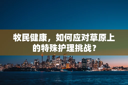 牧民健康，如何应对草原上的特殊护理挑战？