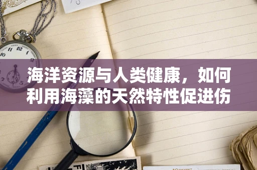 海洋资源与人类健康，如何利用海藻的天然特性促进伤口愈合？