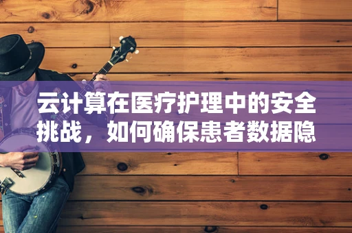 云计算在医疗护理中的安全挑战，如何确保患者数据隐私？