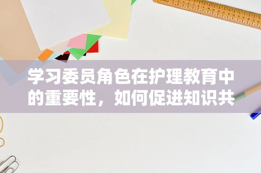 学习委员角色在护理教育中的重要性，如何促进知识共享与团队协作？