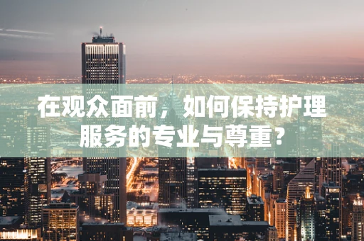 在观众面前，如何保持护理服务的专业与尊重？