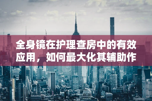 全身镜在护理查房中的有效应用，如何最大化其辅助作用？
