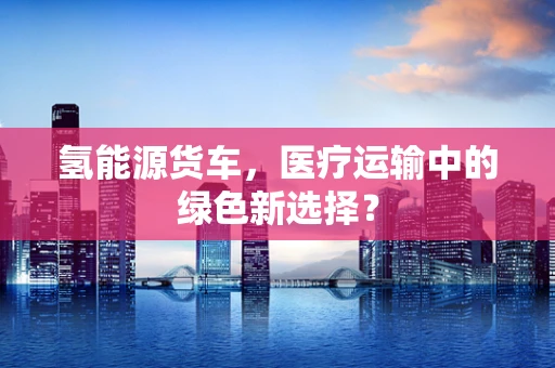氢能源货车，医疗运输中的绿色新选择？