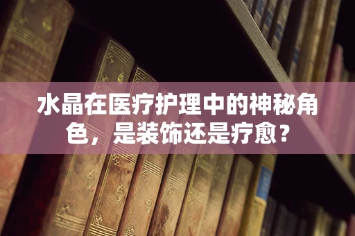 水晶在医疗护理中的神秘角色，是装饰还是疗愈？