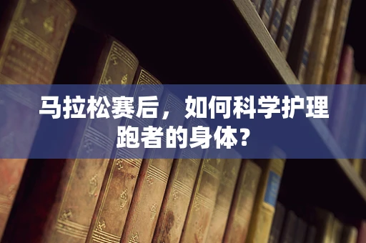 马拉松赛后，如何科学护理跑者的身体？