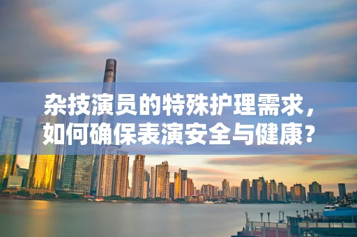 杂技演员的特殊护理需求，如何确保表演安全与健康？