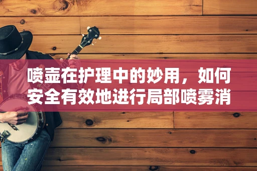 喷壶在护理中的妙用，如何安全有效地进行局部喷雾消毒？