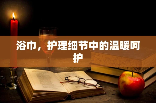 浴巾，护理细节中的温暖呵护