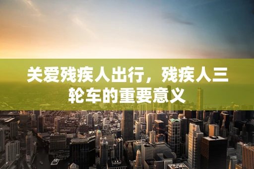 关爱残疾人出行，残疾人三轮车的重要意义