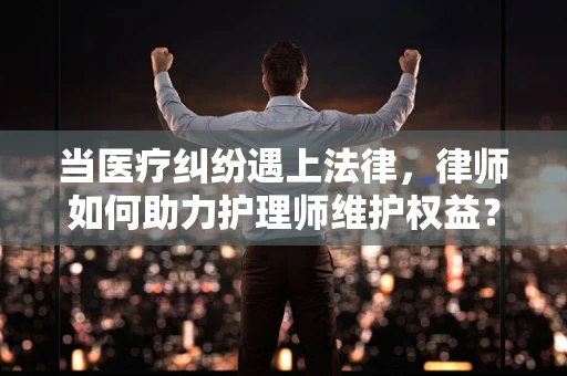 当医疗纠纷遇上法律，律师如何助力护理师维护权益？