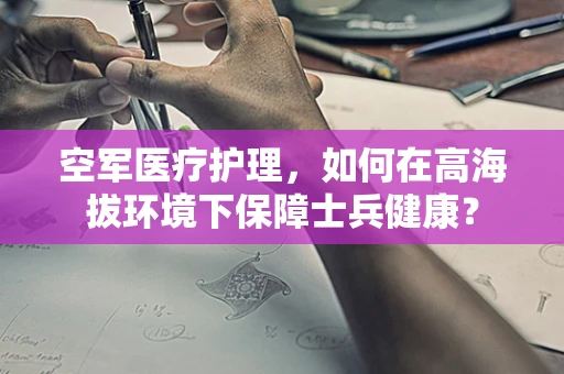 空军医疗护理，如何在高海拔环境下保障士兵健康？