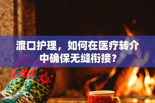 渡口护理，如何在医疗转介中确保无缝衔接？