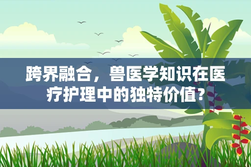 跨界融合，兽医学知识在医疗护理中的独特价值？