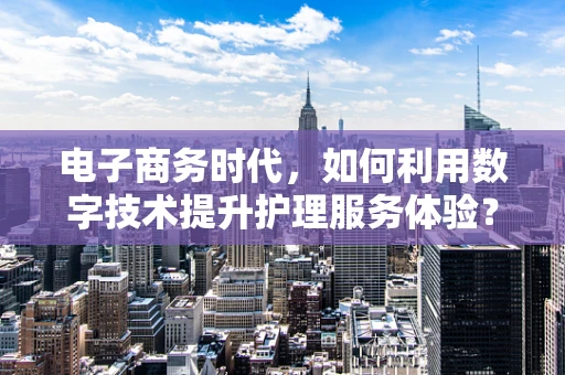 电子商务时代，如何利用数字技术提升护理服务体验？