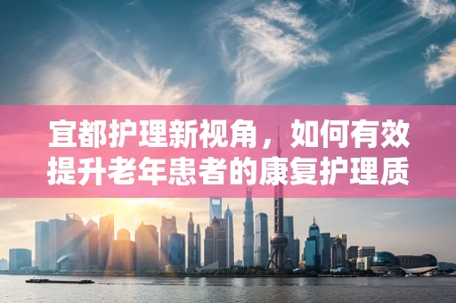 宜都护理新视角，如何有效提升老年患者的康复护理质量？