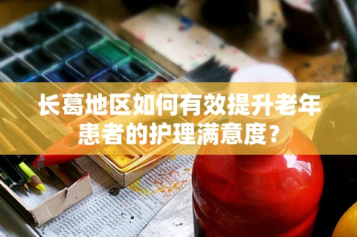 长葛地区如何有效提升老年患者的护理满意度？