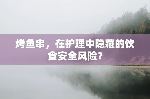 烤鱼串，在护理中隐藏的饮食安全风险？