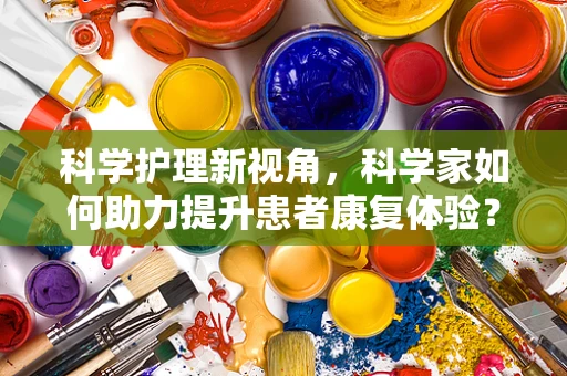 科学护理新视角，科学家如何助力提升患者康复体验？