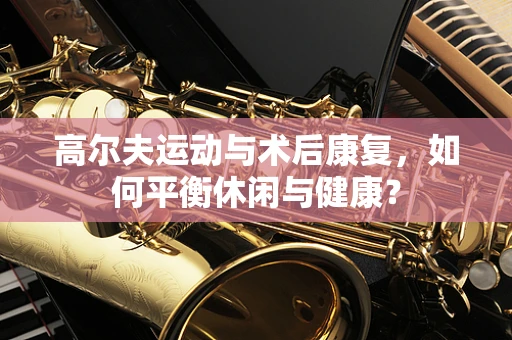 高尔夫运动与术后康复，如何平衡休闲与健康？