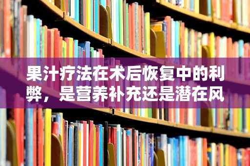 果汁疗法在术后恢复中的利弊，是营养补充还是潜在风险？
