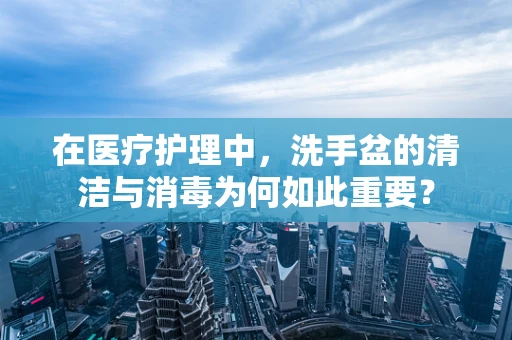 在医疗护理中，洗手盆的清洁与消毒为何如此重要？