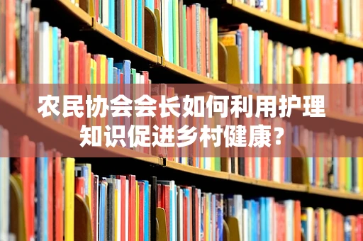 农民协会会长如何利用护理知识促进乡村健康？