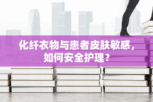化纤衣物与患者皮肤敏感，如何安全护理？
