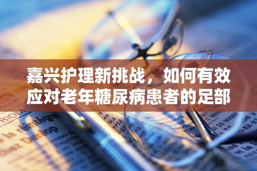 嘉兴护理新挑战，如何有效应对老年糖尿病患者的足部护理问题？
