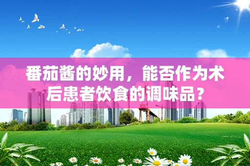 番茄酱的妙用，能否作为术后患者饮食的调味品？
